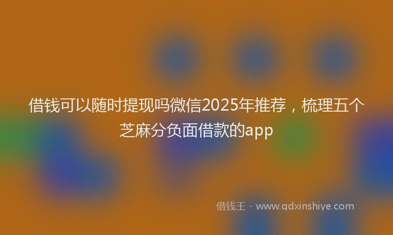 借钱可以随时提现吗微信2025年推荐,梳理五个芝麻分负面借款的app