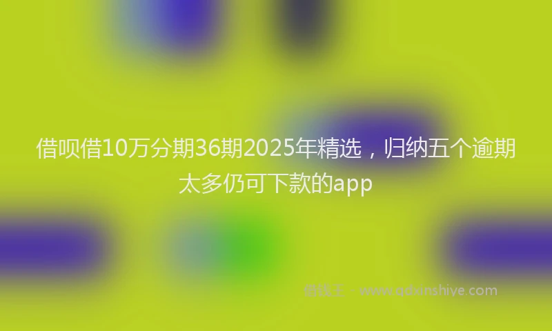 借呗借10万分期36期2025年精选，归纳五个逾期太多仍可下款的app
