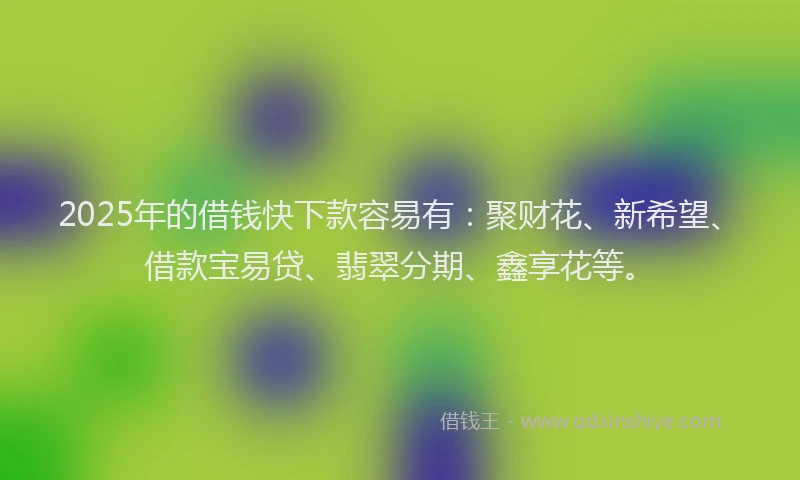 2025年的借钱快下款容易有：聚财花、新希望、借款宝易贷、翡翠分期、鑫享花等。