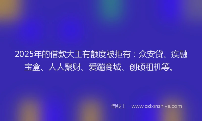 2025年的借款大王有额度被拒有：众安贷、疾融宝盒、人人聚财、爱蹦商城、创硕租机等。