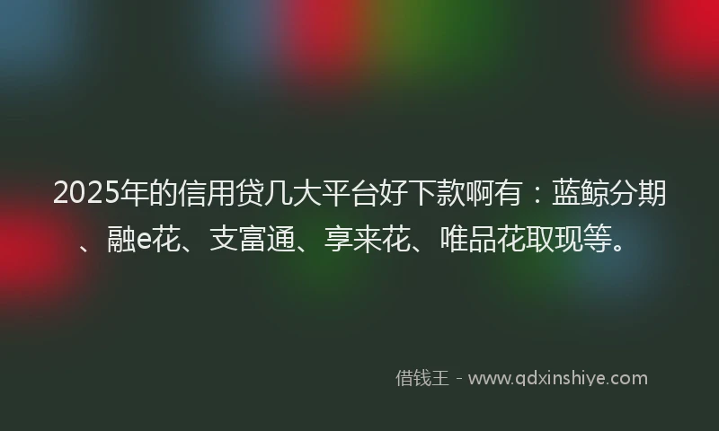 2025年的信用贷几大平台好下款啊有：蓝鲸分期、融e花、支富通、享来花、唯品花取现等。