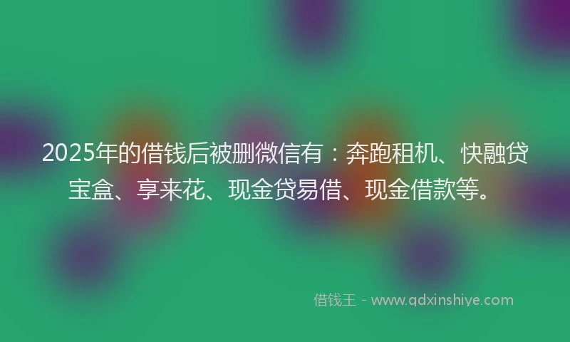 2025年的借钱后被删微信有：奔跑租机、快融贷宝盒、享来花、现金贷易借、现金借款等。