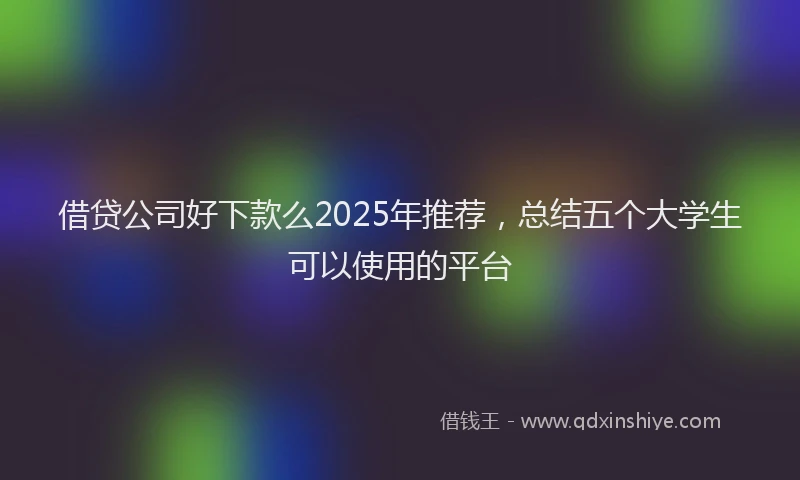 借贷公司好下款么2025年推荐，总结五个大学生可以使用的平台