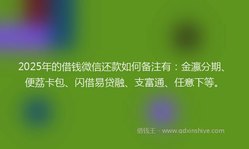 2025年的借钱微信还款如何备注有：金瀛分期、便荔卡包、闪借易贷融、支富通、任意下等。
