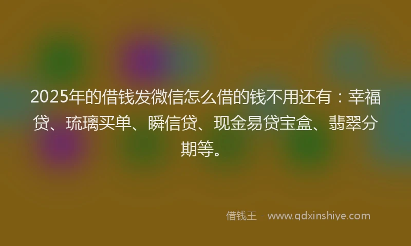 2025年的借钱发微信怎么借的钱不用还有：幸福贷、琉璃买单、瞬信贷、现金易贷宝盒、翡翠分期等。
