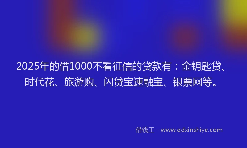 2025年的借1000不看征信的贷款有：金钥匙贷、时代花、旅游购、闪贷宝速融宝、银票网等。