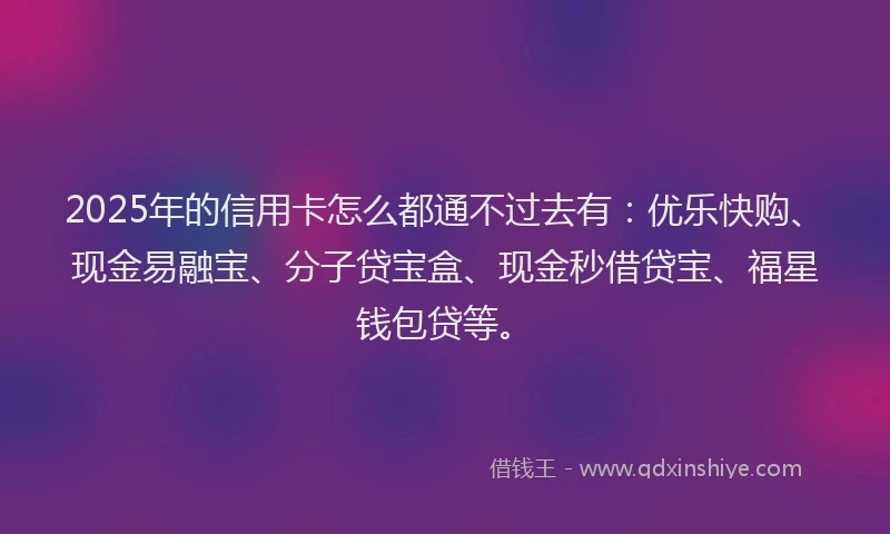 2025年的信用卡怎么都通不过去有：优乐快购、现金易融宝、分子贷宝盒、现金秒借贷宝、福星钱包贷等。