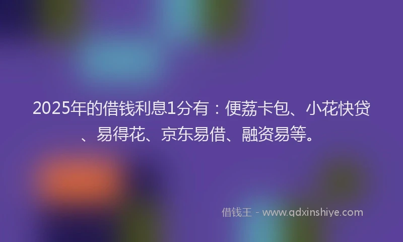 2025年的借钱利息1分有：便荔卡包、小花快贷、易得花、京东易借、融资易等。