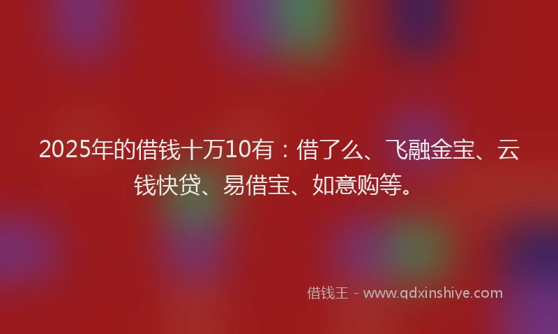 2025年的借钱十万10有：借了么、飞融金宝、云钱快贷、易借宝、如意购等。