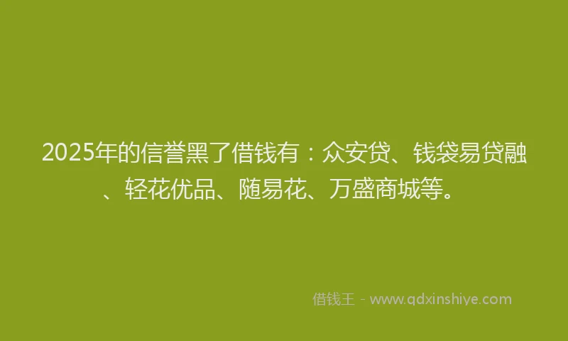 2025年的信誉黑了借钱有：众安贷、钱袋易贷融、轻花优品、随易花、万盛商城等。