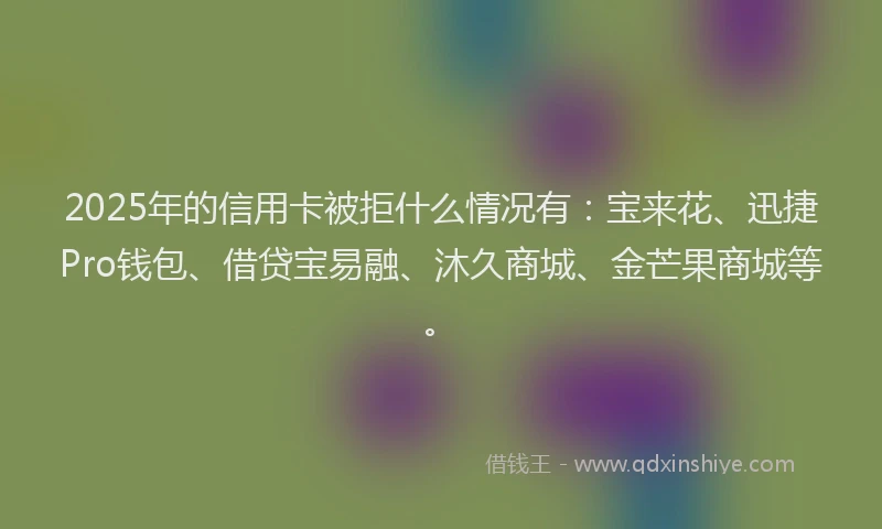 2025年的信用卡被拒什么情况有：宝来花、迅捷Pro钱包、借贷宝易融、沐久商城、金芒果商城等。
