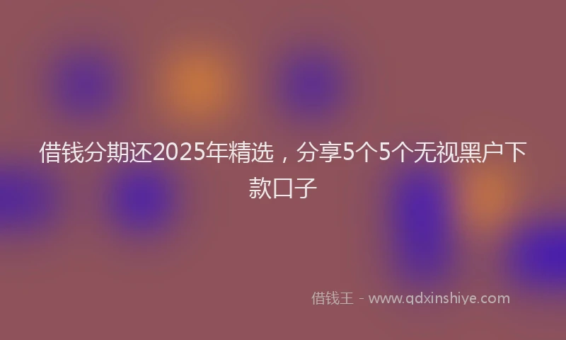 借钱分期还2025年精选，分享5个5个无视黑户下款口子