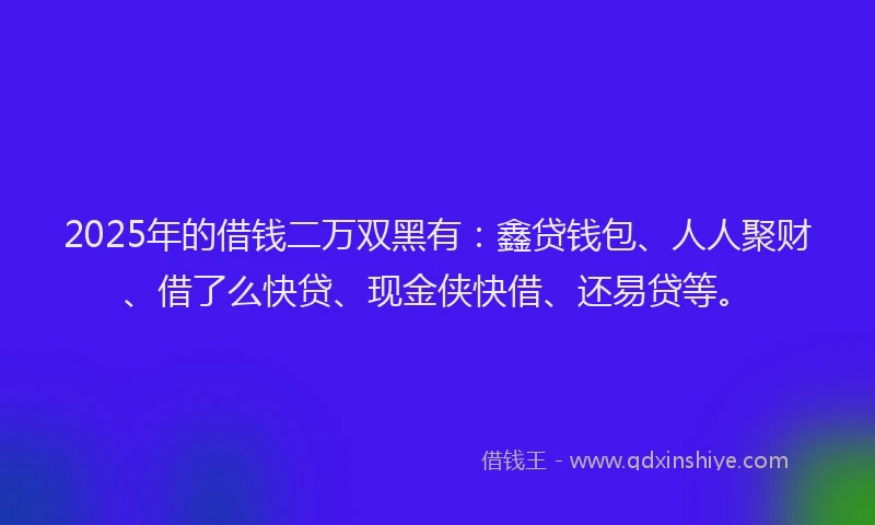 2025年的借钱二万双黑有：鑫贷钱包、人人聚财、借了么快贷、现金侠快借、还易贷等。