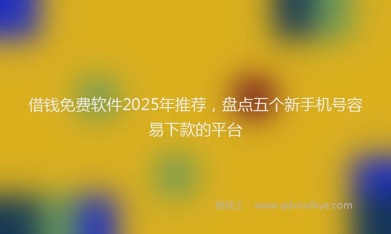 借钱免费软件2025年推荐，盘点五个新手机号容易下款的平台