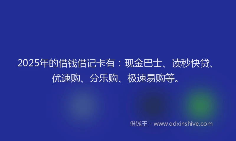 2025年的借钱借记卡有：现金巴士、读秒快贷、优速购、分乐购、极速易购等。