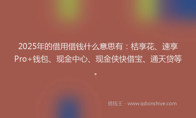 2025年的借用借钱什么意思有：桔享花、速享Pro+钱包、现金中心、现金侠快借宝、通天贷等。