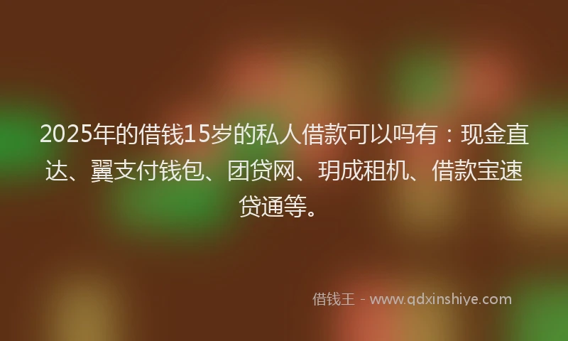 2025年的借钱15岁的私人借款可以吗有：现金直达、翼支付钱包、团贷网、玥成租机、借款宝速贷通等。