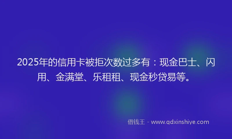 2025年的信用卡被拒次数过多有:现金巴士、闪用、金满堂、乐租租、现金秒贷易等。