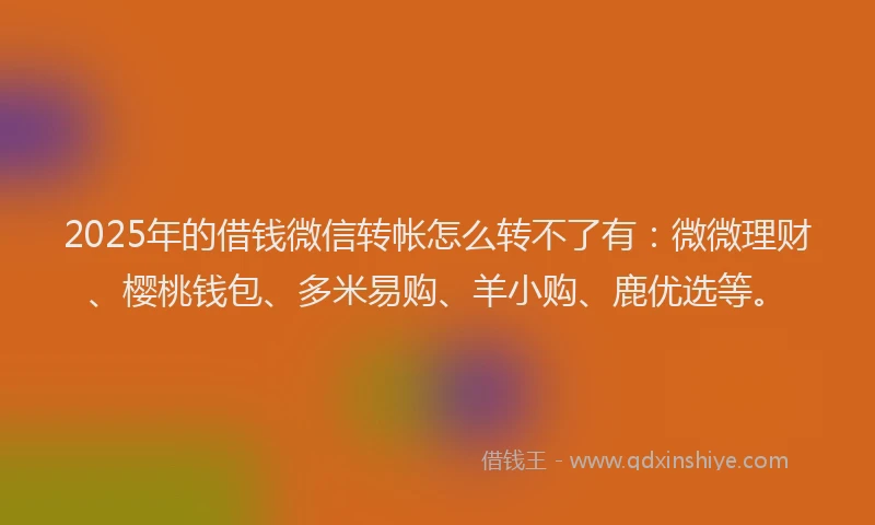 2025年的借钱微信转帐怎么转不了有：微微理财、樱桃钱包、多米易购、羊小购、鹿优选等。
