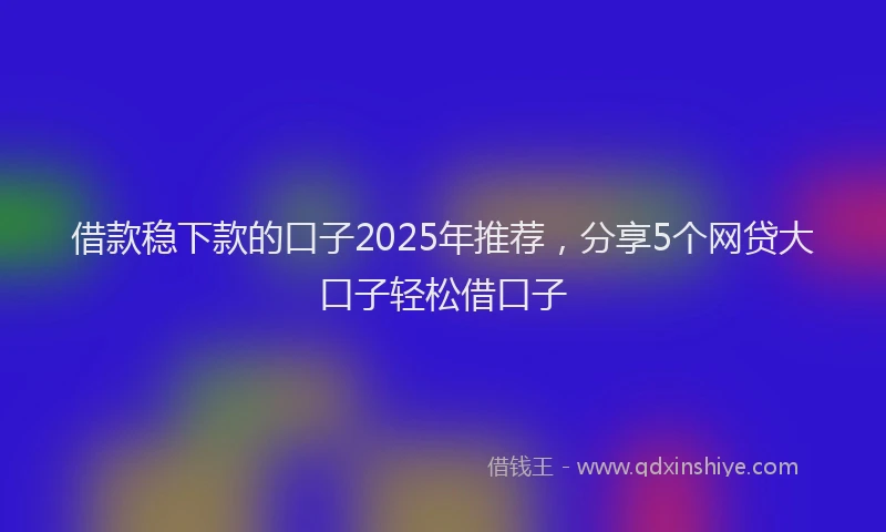 借款稳下款的口子2025年推荐，分享5个网贷大口子轻松借口子
