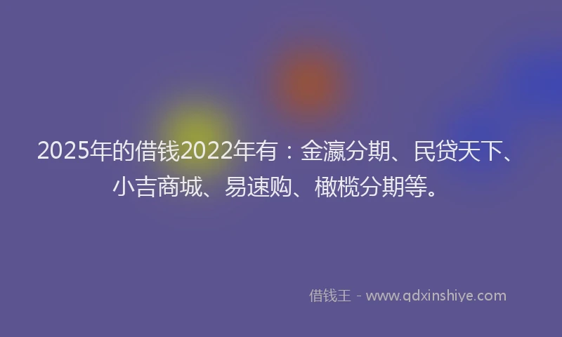 2025年的借钱2022年有：金瀛分期、民贷天下、小吉商城、易速购、橄榄分期等。