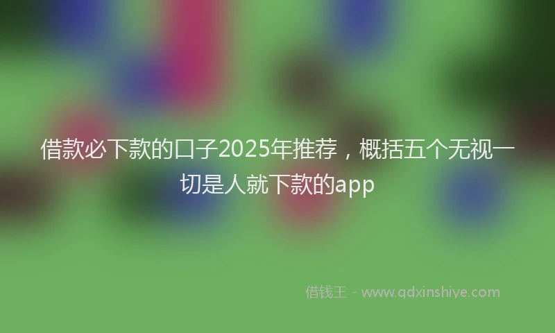 借款必下款的口子2025年推荐，概括五个无视一切是人就下款的app
