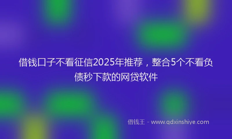 借钱口子不看征信2025年推荐，整合5个不看负债秒下款的网贷软件