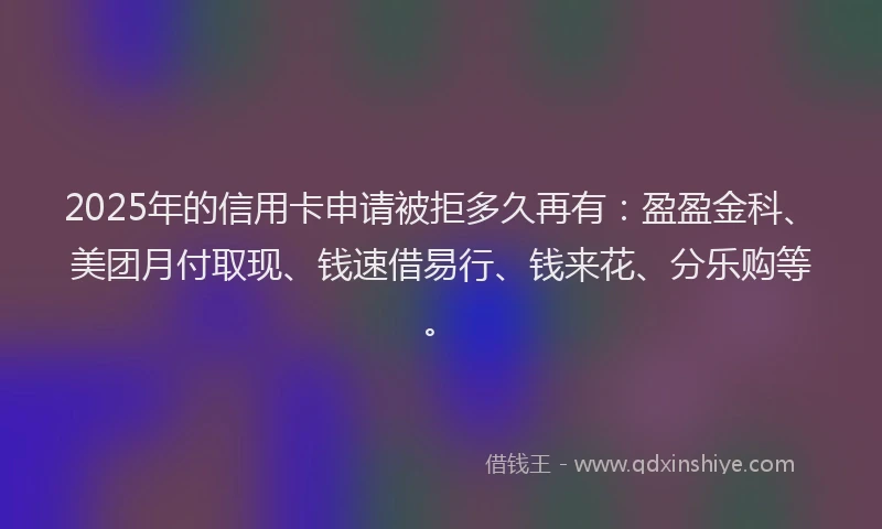2025年的信用卡申请被拒多久再有：盈盈金科、美团月付取现、钱速借易行、钱来花、分乐购等。