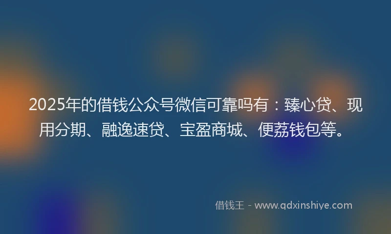 2025年的借钱公众号微信可靠吗有：臻心贷、现用分期、融逸速贷、宝盈商城、便荔钱包等。
