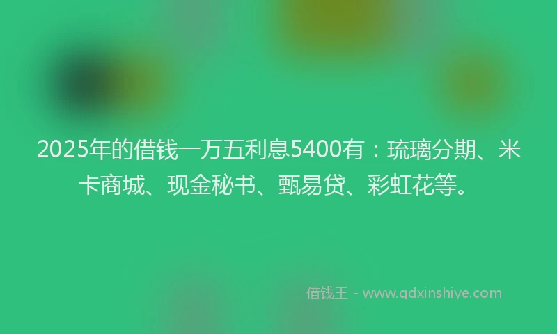 2025年的借钱一万五利息5400有：琉璃分期、米卡商城、现金秘书、甄易贷、彩虹花等。