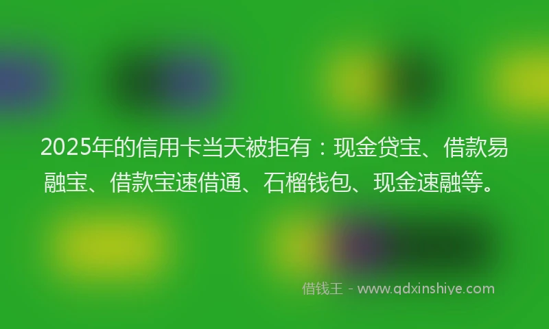 2025年的信用卡当天被拒有：现金贷宝、借款易融宝、借款宝速借通、石榴钱包、现金速融等。