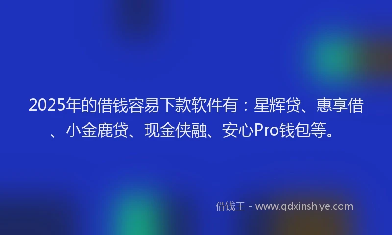 2025年的借钱容易下款软件有：星辉贷、惠享借、小金鹿贷、现金侠融、安心Pro钱包等。
