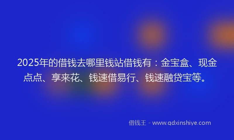 2025年的借钱去哪里钱站借钱有：金宝盒、现金点点、享来花、钱速借易行、钱速融贷宝等。