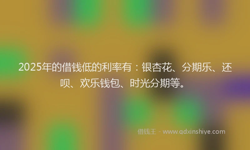 2025年的借钱低的利率有：银杏花、分期乐、还呗、欢乐钱包、时光分期等。