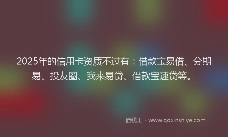 2025年的信用卡资质不过有：借款宝易借、分期易、投友圈、我来易贷、借款宝速贷等。