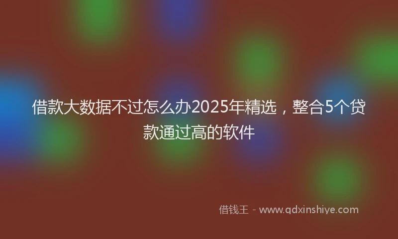 借款大数据不过怎么办2025年精选，整合5个贷款通过高的软件