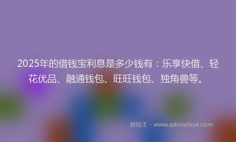 2025年的借钱宝利息是多少钱有：乐享快借、轻花优品、融通钱包、旺旺钱包、独角兽等。