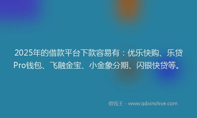 2025年的借款平台下款容易有：优乐快购、乐贷Pro钱包、飞融金宝、小金象分期、闪银快贷等。
