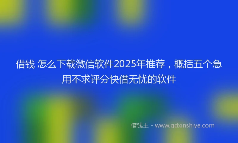 借钱 怎么下载微信软件2025年推荐，概括五个急用不求评分快借无忧的软件