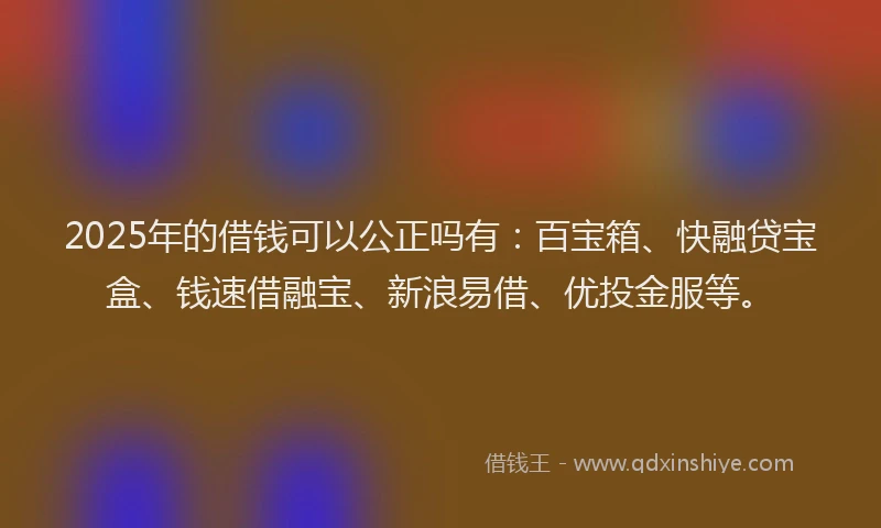 2025年的借钱可以公正吗有：百宝箱、快融贷宝盒、钱速借融宝、新浪易借、优投金服等。