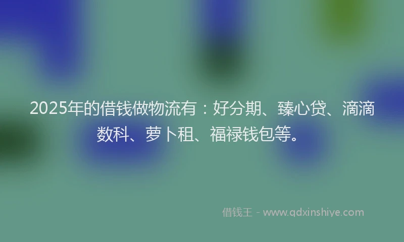 2025年的借钱做物流有：好分期、臻心贷、滴滴数科、萝卜租、福禄钱包等。