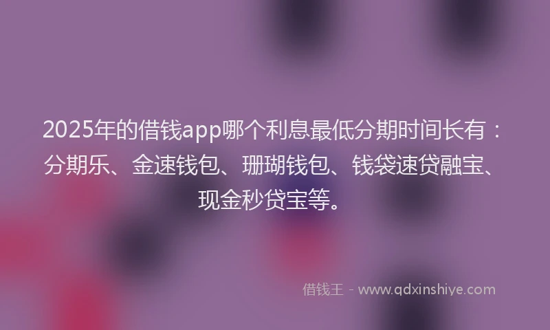 2025年的借钱app哪个利息最低分期时间长有：分期乐、金速钱包、珊瑚钱包、钱袋速贷融宝、现金秒贷宝等。