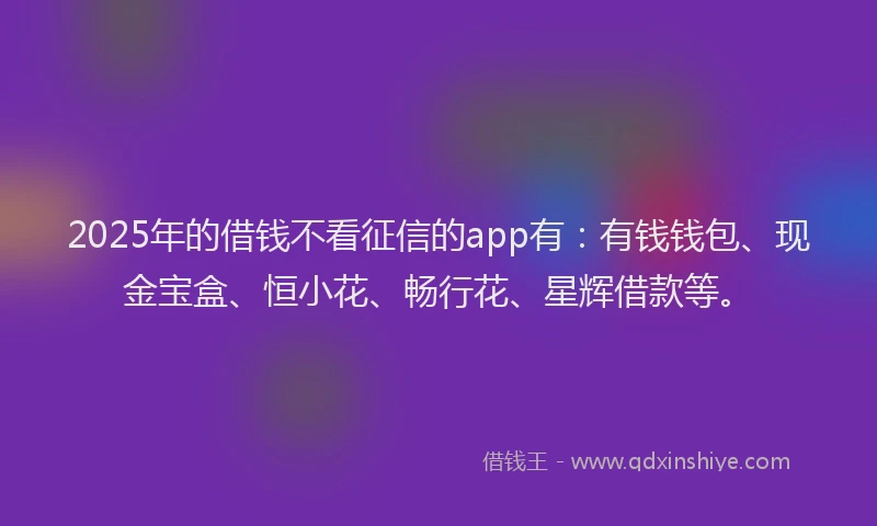 2025年的借钱不看征信的app有：有钱钱包、现金宝盒、恒小花、畅行花、星辉借款等。