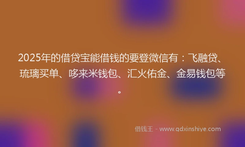 2025年的借贷宝能借钱的要登微信有：飞融贷、琉璃买单、哆来米钱包、汇火佑金、金易钱包等。