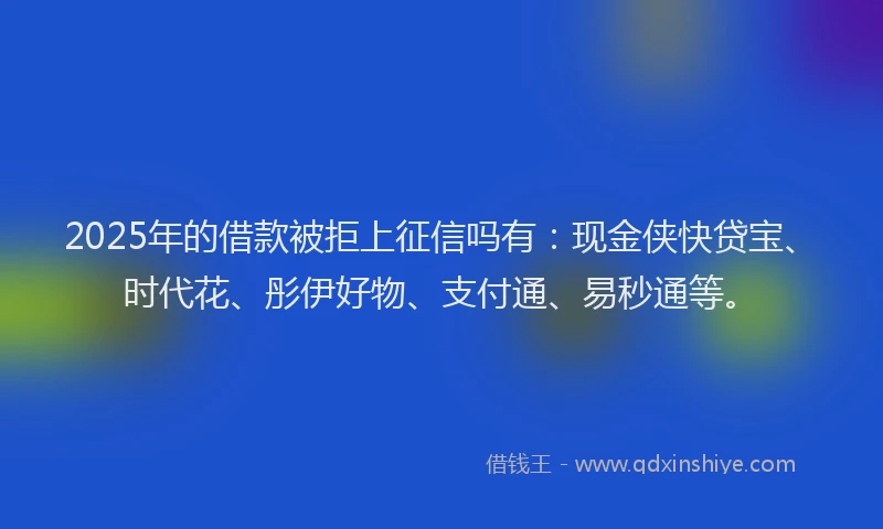 2025年的借款被拒上征信吗有：现金侠快贷宝、时代花、彤伊好物、支付通、易秒通等。
