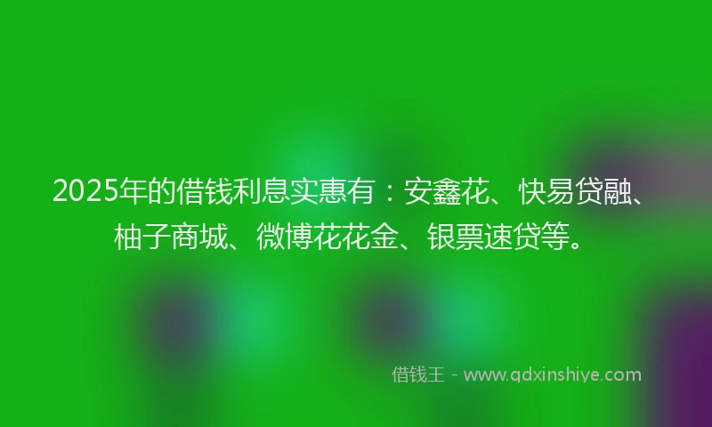 2025年的借钱利息实惠有：安鑫花、快易贷融、柚子商城、微博花花金、银票速贷等。