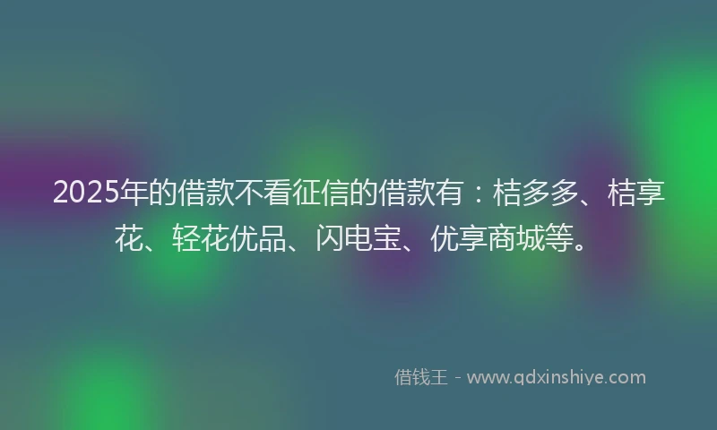 2025年的借款不看征信的借款有：桔多多、桔享花、轻花优品、闪电宝、优享商城等。