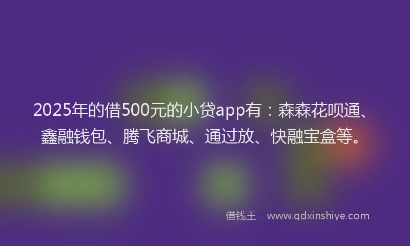 2025年的借500元的小贷app有：森森花呗通、鑫融钱包、腾飞商城、通过放、快融宝盒等。