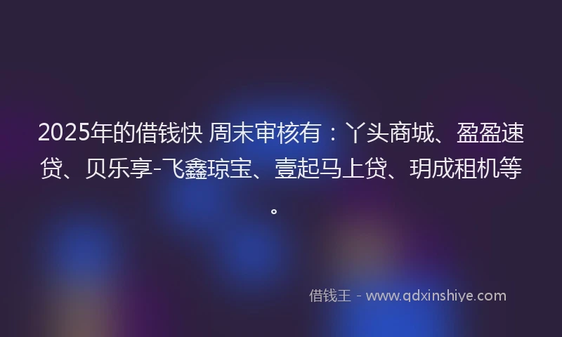 2025年的借钱快 周末审核有：丫头商城、盈盈速贷、贝乐享-飞鑫琼宝、壹起马上贷、玥成租机等。
