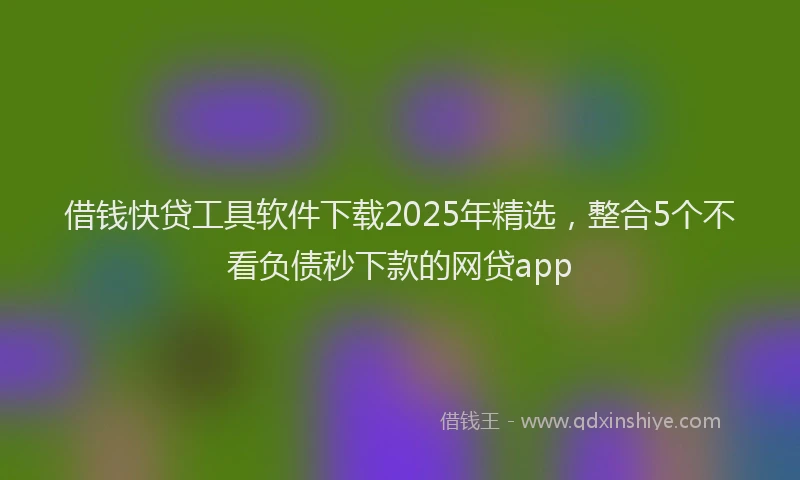 借钱快贷工具软件下载2025年精选，整合5个不看负债秒下款的网贷app